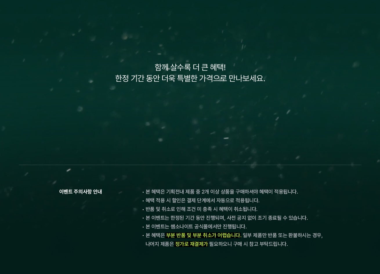 함께 살수록 더 큰 혜택! 한정 기간 동안 더욱 특별한 가격으로 만나보세요. 이벤트 주의사항 안내 / - 본 혜택은 기획전내 제품 중 2개 이상 상품을 구매하셔야 혜택이 적용됩니다. - 혜택 적용 시 할인은 결제 단계에서 자동으로 적용됩니다. - 반품 및 취소로 인해 조건 미 충족 시 혜택이 취소됩니다. - 본 이벤트는 한정된 기간 동안 진행되며, 사전 공지 없이 조기 종료될 수 있습니다. - 본 이벤트는 쌤소나이트 공식몰에서만 진행됩니다. - 본 혜택은 부분 반품 및 부분 취소가 어렵습니다. 일부 제품만 반품 또는 환불하시는 경우, - 나머지 제품은 정가로 재결제가 필요하오니 구매 시 참고 부탁드립니다.