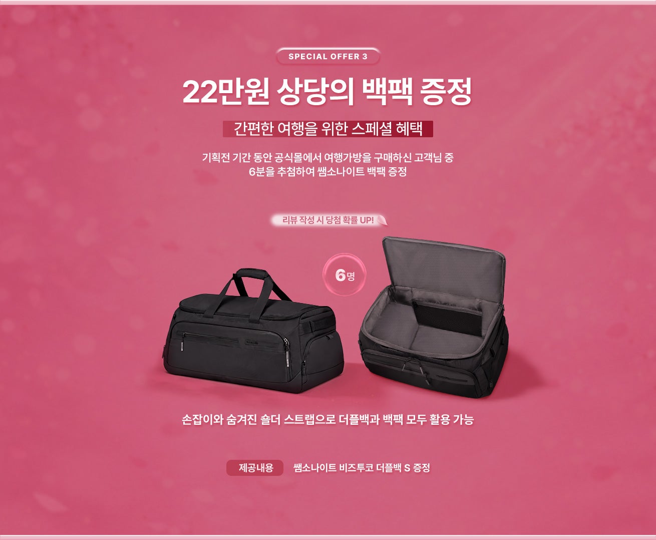 SPECIAL OFFER 3. 간편한 여행을 위한 스페셜 혜택. 기획전 기간 동안 공식몰에서 여행가방을 구매하신 고객님 중 6분을 추첨하여 쌤소나이트 백팩 증정 / 제공내용 : 손잡이와 숨겨진 숄더 스트랩으로 더플백과 백팩 모두 활용 가능한 쌤소나이트 비즈투코 더플백 S 증정