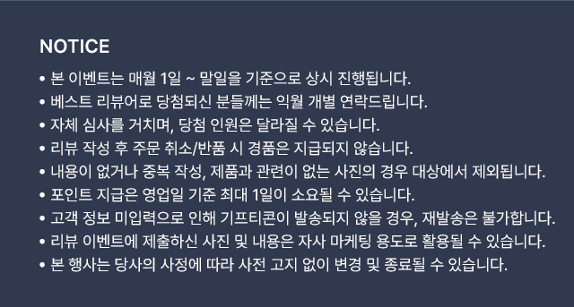 NOTICE ·본 이벤트는 매월 1일 ~ 말일 기준으로 상시 진행됩니다. ·베스트 리뷰어로 당첨되신 분들께는 익월 개별 연락드립니다. ·자체 심사를 거치며, 당첨 인원은 달라질 수 있습니다. ·리뷰 작성 후 주문/취소 반품 시 경품은 지급되지 않습니다. ·내용이 없거나 중복 작성, 제품과 관련이 없는 사진의 경우 대상에서 제외됩니다. ·포인트 지급은 영업일 기준 최대 1일이 소요될 수 있습니다. ·고객 정보 미입력으로 인해 기프티콘이 발송되지 않을 경우, 재발송은 불가합니다. ·리뷰 이벤트에 제출하신 사진 및 내용은 자사 마케팅 용도로 활용될 수 있습니다. ·본 행사는 당사의 사정에 따라 사전 고지 없이 변경 및 종료될 수 있습니다.