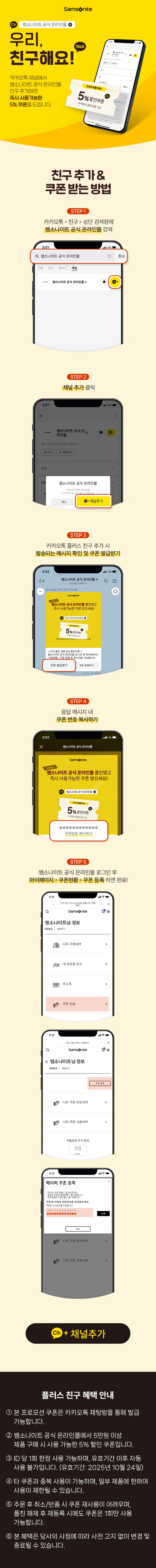 쌤소나이트 공식 온라인몰/
      우리 친구해요! 카카오톡/
      카카오톡 채널에서 쌤소나이트 공식 온라인몰 
      친구추가하면 즉시 사용가능한 5% 쿠폰을 드립니다./
      친구추가&쿠폰 받는 방법/
      STEP1 카카오톡>친구>상단 검색창에 쌤소나이트 공식 온라인몰 검색/
      STEP2 채널 추가 클릭/
      STEP3 카카오톡 플러스 친구 추가 시 발송되는 메시지 확인 및 쿠폰 발급받기/
      STEP4 응답 메시지 내 쿠폰 번호 복사 하기/
      STEP5 쌤소나이트 공식 온라인몰 로그인 후 마이페이지>쿠폰현황>쿠폰 등록 하면 완료!
      