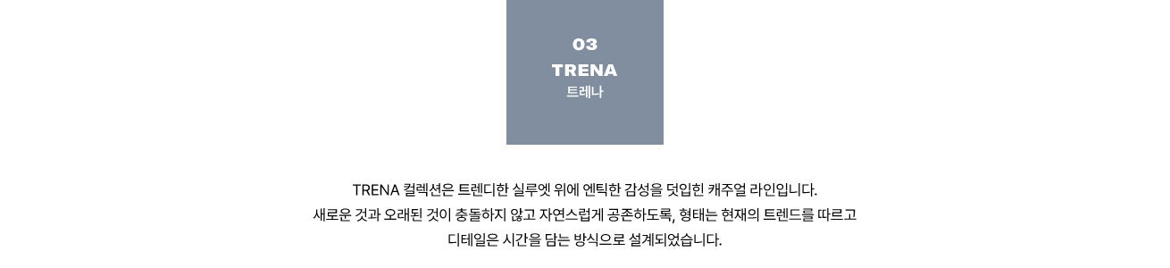 03 TRENA 트레나. TRENA 컬렉션은 트렌디한 실루엣 위에 엔틱한 감성을 덧입힌 캐주얼 라인입니다. 새로운 것과 오래된 것이 충돌하지 않고 자연스럽게 공존하도록, 형태는 현재의 트렌드를 따르고 디테일은 시간을 담는 방식으로 설계되었습니다.