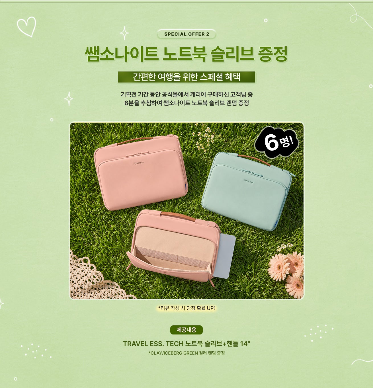SPECIAL OFFER 2 / 쌤소나이트 노트북 슬리브 증정 / 간편한 여행을 위한 스페셜 혜택 / 기획전 기간 동안 공식몰에서 캐리어 구매하신 고객님 중 6분을 추첨하여 쌤소나이트 노트북 슬리브 랜덤 증정 / 제공내용 - TRAVEL ESS. TECH 노트북 슬리브+핸들 14" *CLAY/ICEBERG GREEN 컬러 랜덤 증정