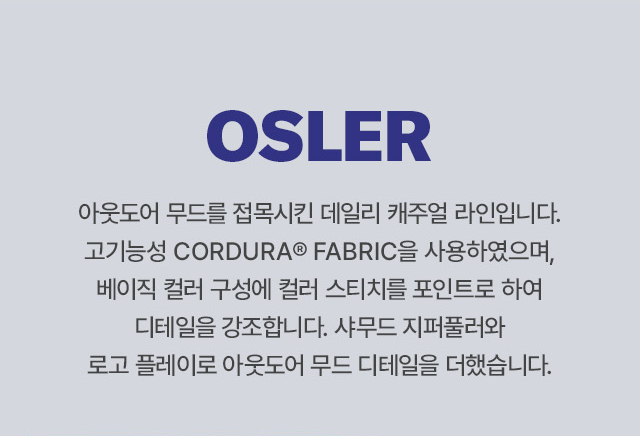OSLER 
		아웃도어 무드를 접목시킨 데일리 캐주얼 라인입니다. 
		고기능성 CORDURA FABRIC을 사용하였으며, 베이직 컬러 구성에 컬러 스티치를 포인트로 하여 디테일을 강조합니다. 
		샤무드 지퍼풀러와 로고 플레이로 아웃도어 무드 디테일을 더했습니다.
