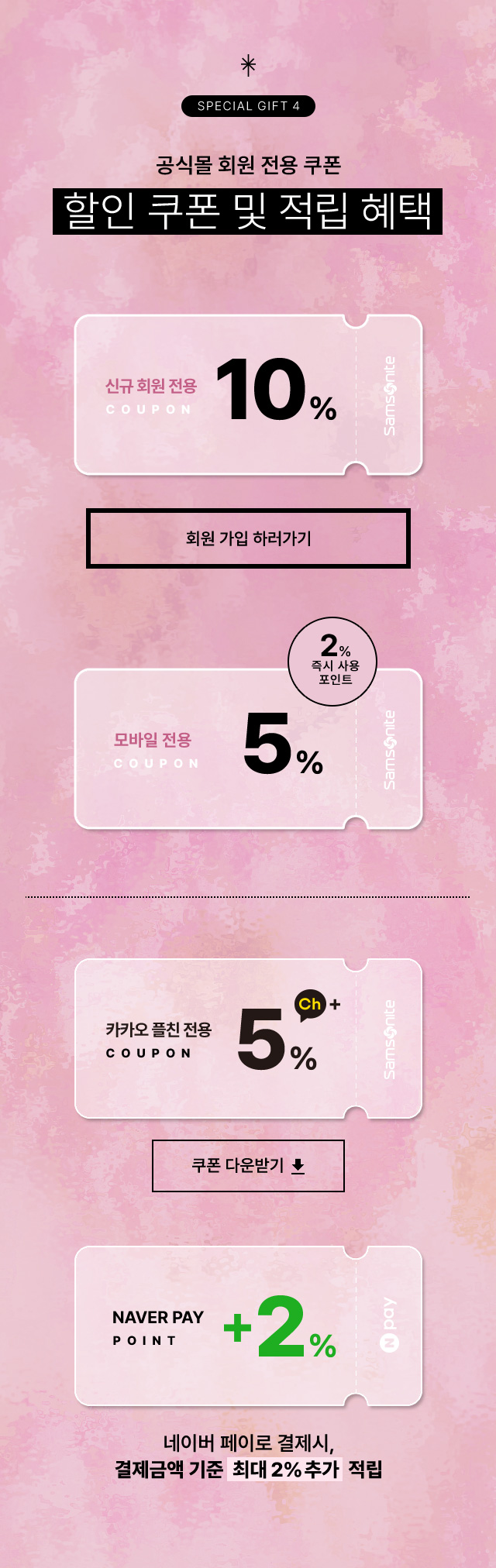 SPECIAL GIFT 4 공식몰 회원 전용 쿠폰. 할인 쿠폰 및 적립 혜택 혜택 / 신규 회원 전용 10%, 모바일전용 5% / 즉시사용 포인트 2%, 카카오 플친 전용 5%, 결제금액 기준 최대 2% 네이버페이로 결제 시 결제 금액 기준 포인트 최대 2% 추가 적립 / NOTICE 본 행사는 당사의 사정에 다라 사전 고지 없이 변경 및 종료될 수 있습니다.