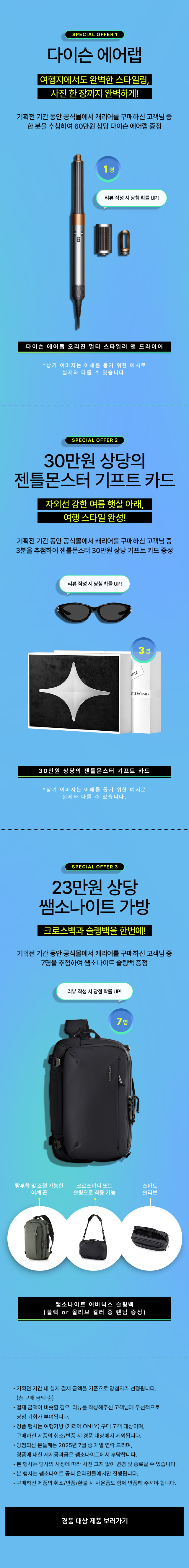 SPECIAL OFFER 1. 다이슨 에어랩(다이슨 에어랩 오리진 멀티 스타일러 앤 드라이어). 여행지에서도 완벽한 스타일링, 사진 한 장까지 완벽하게! 기획전 기간 동안 공식몰에서 캐리어를 구매하신 고객님 중 한 분을 추첨하여 60만원 상당 다이슨 에어랩 증정. SPECIAL OFFER 2. 30만원 상당의 젠틀몬스터 기프트 카드. 자외선 강한 여름 햇살 아래, 여행 스타일 완성! 기획전 기간 동안 공식몰에서 캐리어를 구매하신 고객님 중 3분을 추첨하여 젠틀몬스터 30만원 상당 기프트 카드 증정. SPECIAL OFFER 3. 23만원 상당 쌤소나이트 어바닉스 슬링백(블랙 or 올리브 컬러 중 랜덤 증정). * 공지사항 - 기획전 기간 내 실제 결제 금액을 기준으로 당첨자가 선정됩니다. (총 구매 금액 순) - 결제 금액이 비슷할 경우, 리뷰를 작성해주신 고객님께 우선적으로 당첨 기회가 부여됩니다. - 경품 행사는 여행가방 (캐리어 ONLY) 구매 고객 대상이며, 구매하신 제품의 취소/반품 시 경품 대상에서 제외됩니다. - 당첨되신 분들께는 2025년 7월 중 개별 연락 드리며, 경품에 대한 제세공과금은 쌤소나이트에서 부담합니다. - 본 행사는 당사의 사정에 따라 사전 고지 없이 변경 및 종료될 수 있습니다. - 본 행사는 쌤소나이트 공식 온라인몰에서만 진행됩니다. - 구매하신 제품의 취소/반품/환불 시 사은품도 함께 반품해 주셔야 합니다.