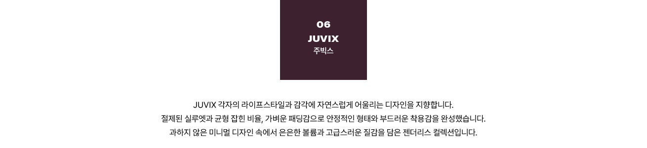 06 JUVIX 주빅스. JUVIX 각자의 라이프스타일과 감각에 자연스럽게 어울리는 디자인을 지향합니다. 절제된 실루엣과 균형 잡힌 비율, 가벼운 패딩감으로 안정적인 형태와 부드러운 착용감을 완성했습니다. 과하지 않은 미니멀 디자인 속에서 은은한 볼륨과 고급스러운 질감을 담은 젠더리스 컬렉션입니다.