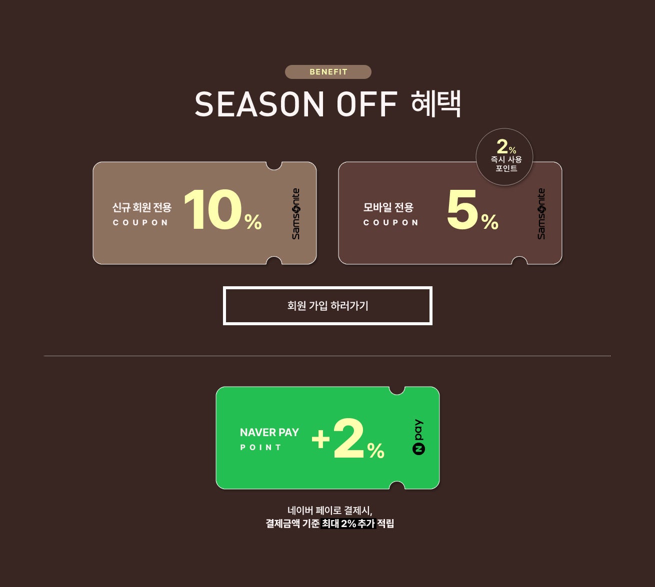 BENEFIT. SEASON OFF 혜택 / 신규가입 10%, 모바일 5% 쿠폰 증정, (기간 한정) 네이버 페이로 결제시, 결제금액 기준 최대 2% 네이버페이 포인트 추가 적립
