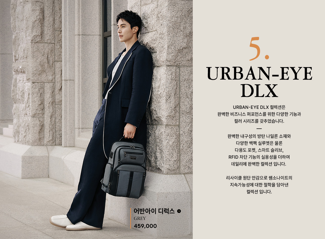 5. URBAN-EYE DLX 컬렉션은 완벽한 비즈니스 퍼포먼스를 위한 다양한 기능과 컬러 시리즈를 갖추었습니다. 완벽한 내구성의 방탄 나일론 소재와 다양한 백팩 실루엣은 물론 다용도 포켓, 스마트 슬리브, RFID 차단 기능의 실용성을 더하여 데일리에 완벽한 컬렉션 입니다. 리사이클 원단 안감으로 쌤소나이트의 지속가능성에 대한 철학을 담아낸 컬렉션 입니다.