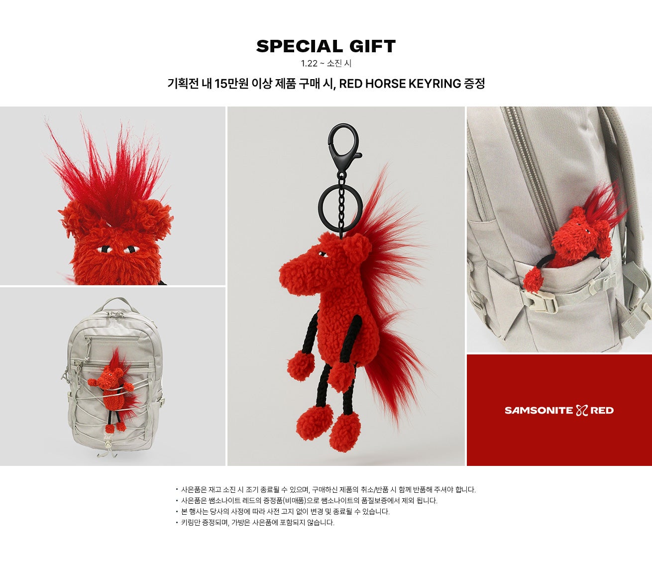 SPECIAL GIFT. 기간 : 1.15 ~ 소진 시까지. 기획전 내 15만원 이상 제품 구매 시, RED HORSE KEYRING 증정. 공지사항 : - 사은품은 재고 소진 시 조기 종료될 수 있으며, 구매하신 제품의 취소/반품 시 함께 반품해 주셔야 합니다. - 사은품은 쌤소나이트 레드의 증정품(비매품)으로 쌤소나이트의 품질보증에서 제외 됩니다. - 본 행사는 당사의 사정에 따라 사전 고지 없이 변경 및 종료될 수 있습니다. - 키링만 증정되며, 가방은 사은품에 포함되지 않습니다.