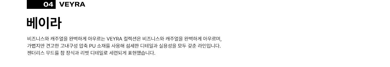 04 베이라(VEYRA). 비즈니스와 캐주얼을 완벽하게 아우르는 VEYRA 컬렉션은 비즈니스와 캐주얼을 완벽하게 아우르며, 가볍지만 견고한 고내구성 압축 PU 소재를 사용해 섬세한 디테일과 실용성을 모두 갖춘 라인입니다. 젠더리스 무드를 참 장식과 리벳 디테일로 세련되게 표현했습니다.