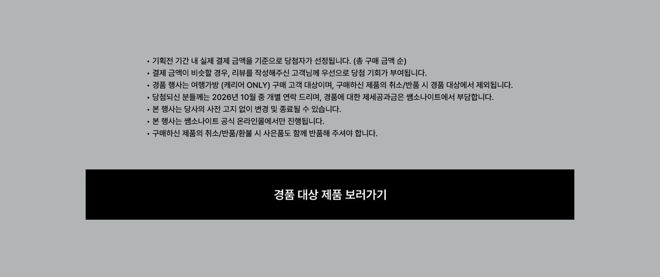 공지사항 • 기획전 기간 내 실제 결제 금액을 기준으로 당첨자가 선정됩니다. (총 구매 금액 순) • 결제 금액이 비슷할 경우, 리뷰를 작성해주신 고객님께 우선으로 당첨 기회가 부여됩니다. • 경품 행사는 여행가방 (캐리어 ONLY) 구매 고객 대상이며, 구매하신 제품의 취소/반품 시 경품 대상에서 제외됩니다. • 당첨되신 분들께는 2026년 10월 중 개별 연락 드리며, 경품에 대한 제세공과금은 쌤소나이트에서 부담합니다. • 본 행사는 당사의 사전 고지 없이 변경 및 종료될 수 있습니다. • 본 행사는 쌤소나이트 공식 온라인몰에서만 진행됩니다. • 구매하신 제품의 취소/반품/환불 시 사은품도 함께 반품해 주셔야 합니다.