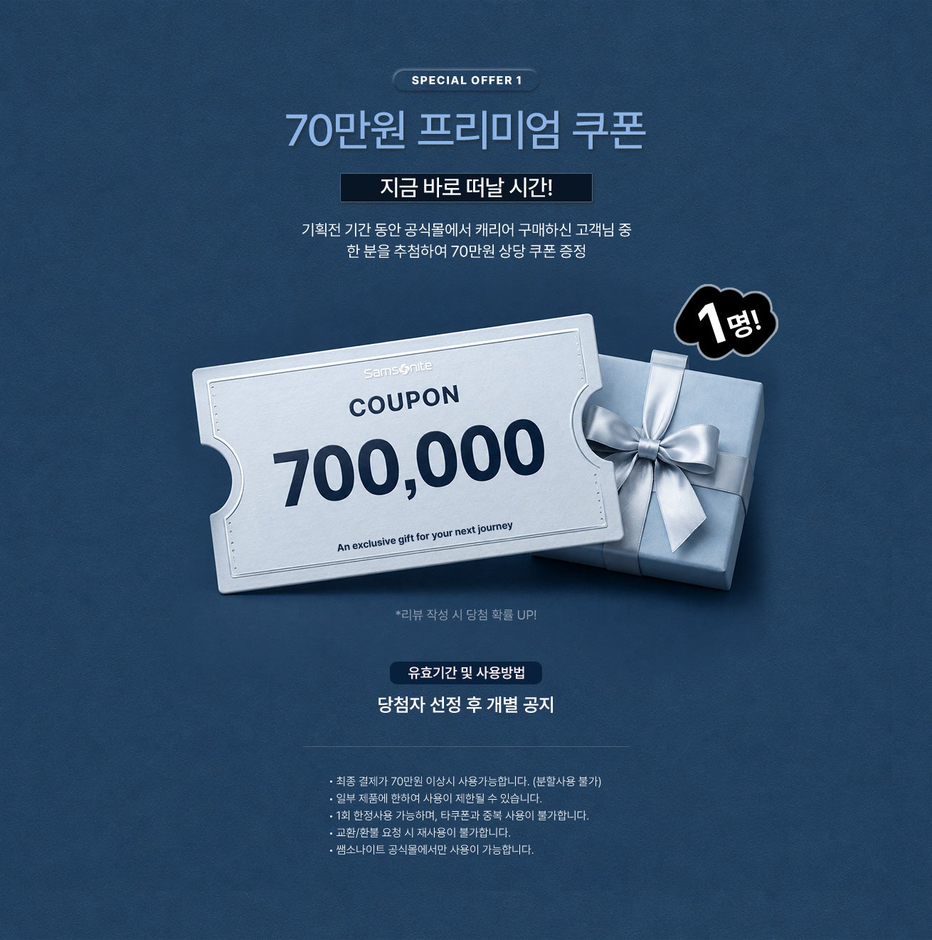 SPECIAL OFFER 1 / 70만원 프리미엄 쿠폰 - 기획전 기간 동안 공식몰에서 캐리어 구매하신 고객님 중 한 분을 추첨하여 70만원 상당 쿠폰 증정 / 유효기간 및 사용방법 - 당첨자 선정 후 개별 공지 / 공지사항 - 최종 결제가 70만원 이상시 사용가능합니다. (분할사용 불가) - 일부 제품에 한하여 사용이 제한될 수 있습니다.  - 1회 한정사용 가능하며, 타쿠폰과 중복 사용이 불가합니다. - 교환/환불 요청 시 재사용이 불가합니다. - 쌤소나이트 공식몰에서만 사용이 가능합니다.