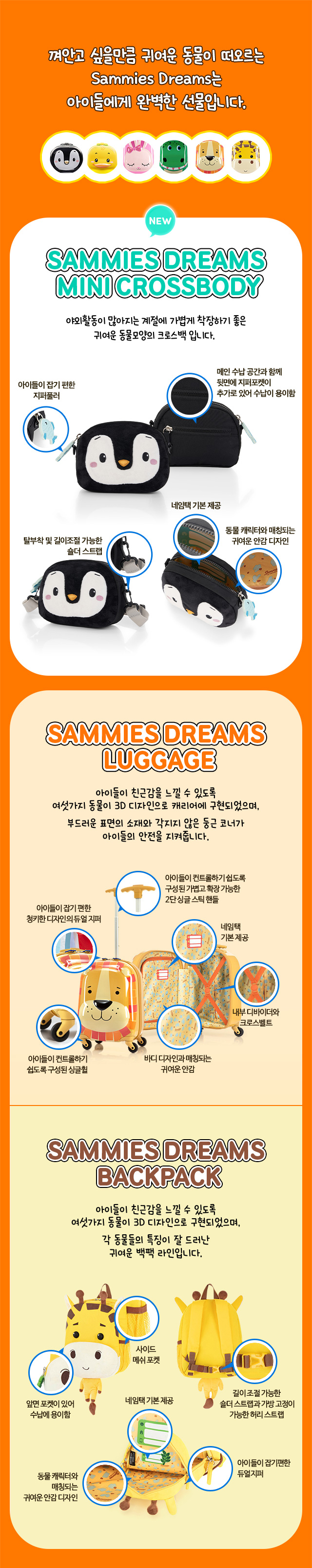 1. SAMMIES DREAMS LUGGAGE. 껴안고 싶을만큼 귀여운 동물이 떠오르는 Sammies Dreams는 아이들에게 완벽한 선물입니다. NEW SAMMIES DREAMS MINI CROSSBODY, 야외활동이 많아지는 계절에 가볍게 착장하기 좋은 귀여운 동물모양의 크로스백 입니다. 아이들이 잡기 편한 지퍼풀러, 메인 수납 공간과 함께 뒷면에 지퍼포켓이 추가로 있어 수납이 용이함, 탈부착 및 길이조절 가능한 숄더 스트랩, 네임택 기본 제공, 동물 캐릭터와 매칭되는 귀여운 안감 디자인. 2. SAMMIES DREAMS luggage. 아이들이 친근감을 느낄 수 있도록 여섯가지 동물이 3D 디자인으로 캐리어에 구현되었으며, 부드러운 표면의 소재와 각지지 않은 둥근 코너가 아이들의 안전을 지켜줍니다. 아이들이 잡기 편한 청키한 디자인의 듀얼 지퍼, 아이들이 컨트롤하기 쉽도록 구성된 가볍고 확장 가능한 2단 싱글 스틱 핸들, 아이들이 컨트롤하기 쉽도록 구성된 싱글휠, 네임택 기본 제공, 바디 디자인과 매칭되는 귀여운 안감, 내부 디바이더와 크로스벨트. 3. SAMMIES DREAMS BACKPACK. 아이들이 친근감을 느낄 수 있도록 여섯가지 동물이 3D 디자인으로 구현되었으며, 각 동물들의 특징이 잘 드러난 귀여운 백팩 라인입니다. 앞면 포켓이 있어 수납에 용이함, 사이드 메쉬 포켓, 길이 조절 가능한 숄더 스트랩과 가방 고정이 가능한 허리 스트랩, 네임택 기본 제공, 동물 캐릭터와 매칭되는 귀여운 안감 디자인, 아이들이 잡기편한 듀얼 지퍼