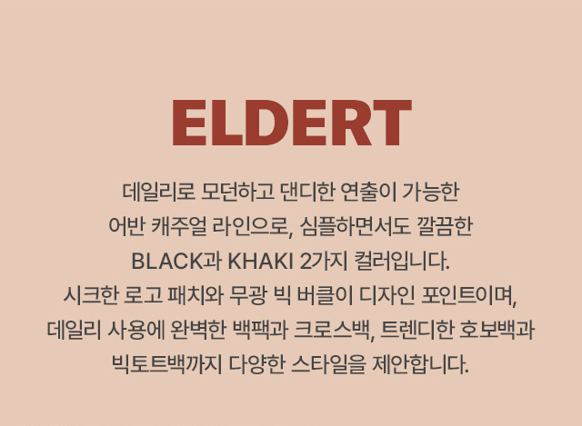 ELDERT 
		데일리로 모던하고 댄디한 연출이 가능한 어반 캐주얼 라인으로, 심플하면서도 깔끔한 BLACK과 KHAKI 2가지 컬러입니다.
		시크한 로고 패치와 무광 빅 버클이 디자인 포인트이며, 데일리 사용에 완벽한 백팩과 크로스백, 트렌디한 호보백과 빅토트백까지 다양한 스타일을 제안합니다.