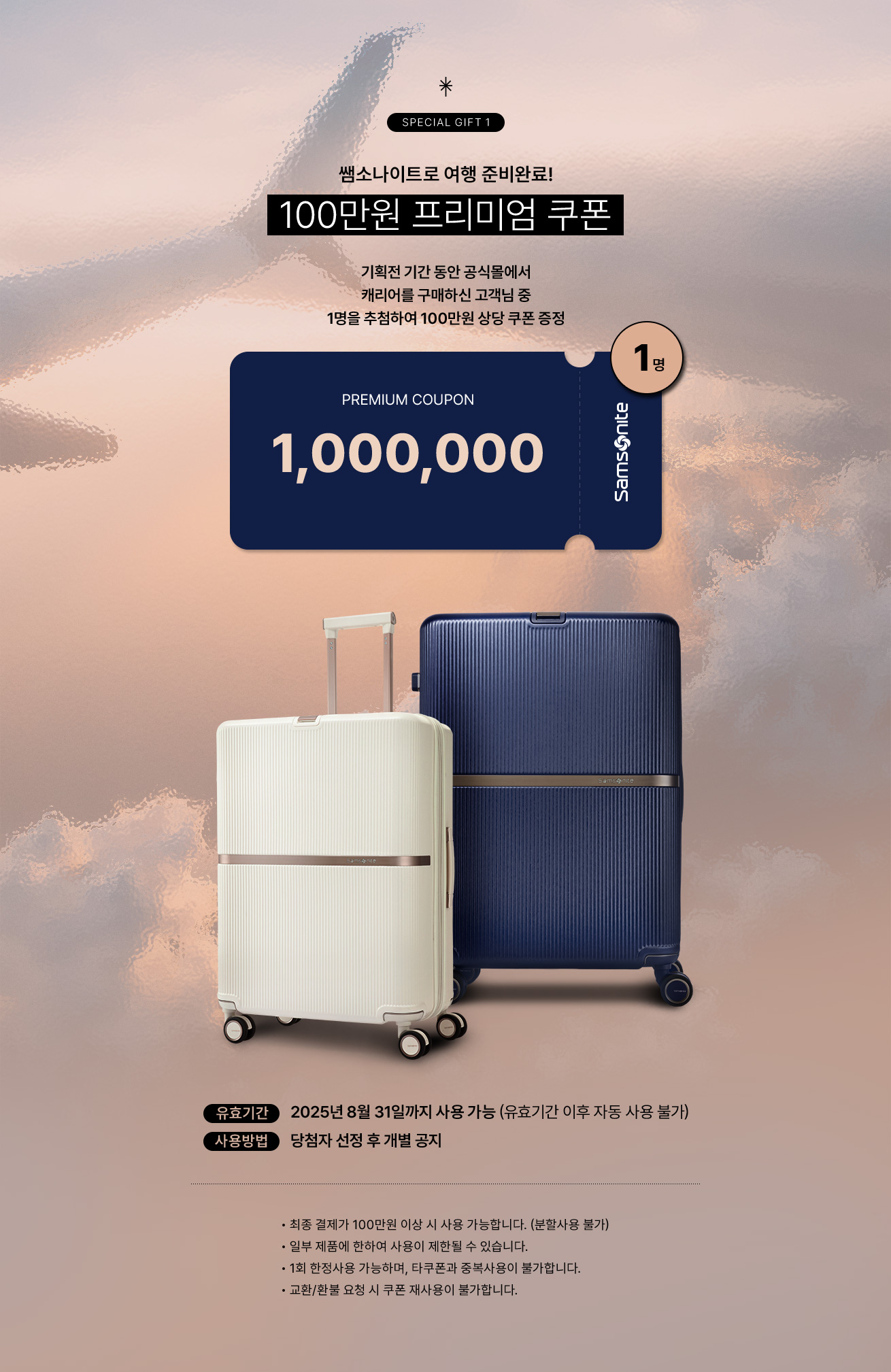 SPECIAL GIFT 1 쌤소나이트로 여행 준비완료! 100만원 프리미엄 쿠폰 기획전 기간 동안 공식몰에서 캐리어를 구매하신 고객님 중 1명을 추첨하여 100만원 상당 쿠폰 증정. 유효기간, 2025년 8월 31일까지 사용 가능 (유효기간 이후 자동 사용 불가) /  사용방법, 당첨자 선정 후 개별 공지 / Notice 최종 결제가 100만원 이상 시 사용 가능합니다. (분할사용 불가) / 일부 제품에 한하여 사용이 제한될 수 있습니다. / 1회 한정사용 가능하며, 타쿠폰과 중복사용이 불가합니다. / 교환/환불 요청 시 쿠폰 재사용이 불가합니다.