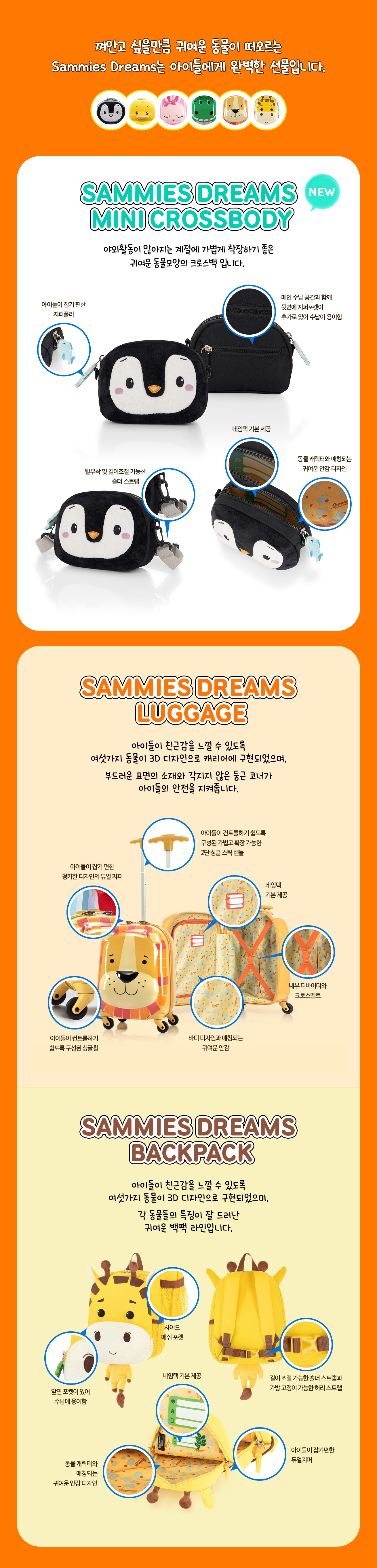 1. SAMMIES DREAMS LUGGAGE. 껴안고 싶을만큼 귀여운 동물이 떠오르는 Sammies Dreams는 아이들에게 완벽한 선물입니다. NEW SAMMIES DREAMS MINI CROSSBODY, 야외활동이 많아지는 계절에 가볍게 착장하기 좋은 귀여운 동물모양의 크로스백 입니다. 아이들이 잡기 편한 지퍼풀러, 메인 수납 공간과 함께 뒷면에 지퍼포켓이 추가로 있어 수납이 용이함, 탈부착 및 길이조절 가능한 숄더 스트랩, 네임택 기본 제공, 동물 캐릭터와 매칭되는 귀여운 안감 디자인. 2. SAMMIES DREAMS luggage. 아이들이 친근감을 느낄 수 있도록 여섯가지 동물이 3D 디자인으로 캐리어에 구현되었으며, 부드러운 표면의 소재와 각지지 않은 둥근 코너가 아이들의 안전을 지켜줍니다. 아이들이 잡기 편한 청키한 디자인의 듀얼 지퍼, 아이들이 컨트롤하기 쉽도록 구성된 가볍고 확장 가능한 2단 싱글 스틱 핸들, 아이들이 컨트롤하기 쉽도록 구성된 싱글휠, 네임택 기본 제공, 바디 디자인과 매칭되는 귀여운 안감, 내부 디바이더와 크로스벨트. 3. SAMMIES DREAMS BACKPACK. 아이들이 친근감을 느낄 수 있도록 여섯가지 동물이 3D 디자인으로 구현되었으며, 각 동물들의 특징이 잘 드러난 귀여운 백팩 라인입니다. 앞면 포켓이 있어 수납에 용이함, 사이드 메쉬 포켓, 길이 조절 가능한 숄더 스트랩과 가방 고정이 가능한 허리 스트랩, 네임택 기본 제공, 동물 캐릭터와 매칭되는 귀여운 안감 디자인, 아이들이 잡기편한 듀얼 지퍼