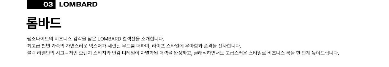 03 롬바드(LOMBARD). 쌤소나이트의 비즈니스 감각을 담은 LOMBARD 컬렉션을 소개합니다.
      최고급 천연 가죽의 자연스러운 텍스처가 세련된 무드를 더하며, 라이프 스타일에 우아함과 품격을 선사합니다. 블랙 라벨만의 시그니처인 오렌지 스티치와 안감 디테일이 차별화된 매력을 완성하고, 클래식하면서도 고급스러운 스타일로 비즈니스 룩을 한 단계 높여드립니다.