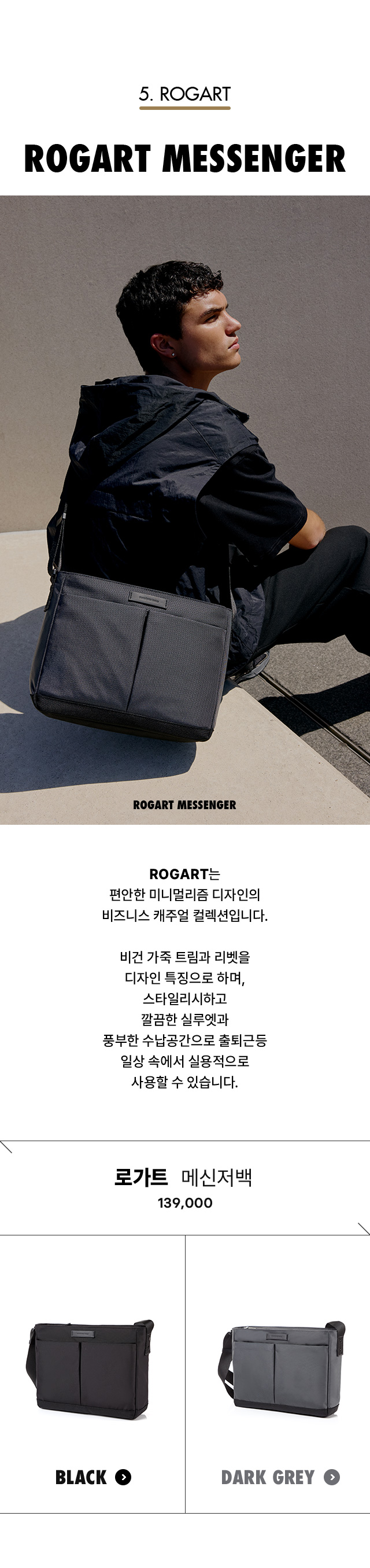 5. ROGART. ROGART MESSENGER. ROGART는 편안한 미니멀리즘 디자인의 비즈니스 캐주얼 컬렉션입니다. 비건 가죽 트림과 리벳을 디자인 특징으로 하며, 스타일리시하고 깔끔한 실루엣과 풍부한 수납공간으로 출퇴근등 일상 속에서 실용적으로 사용할 수 있습니다.