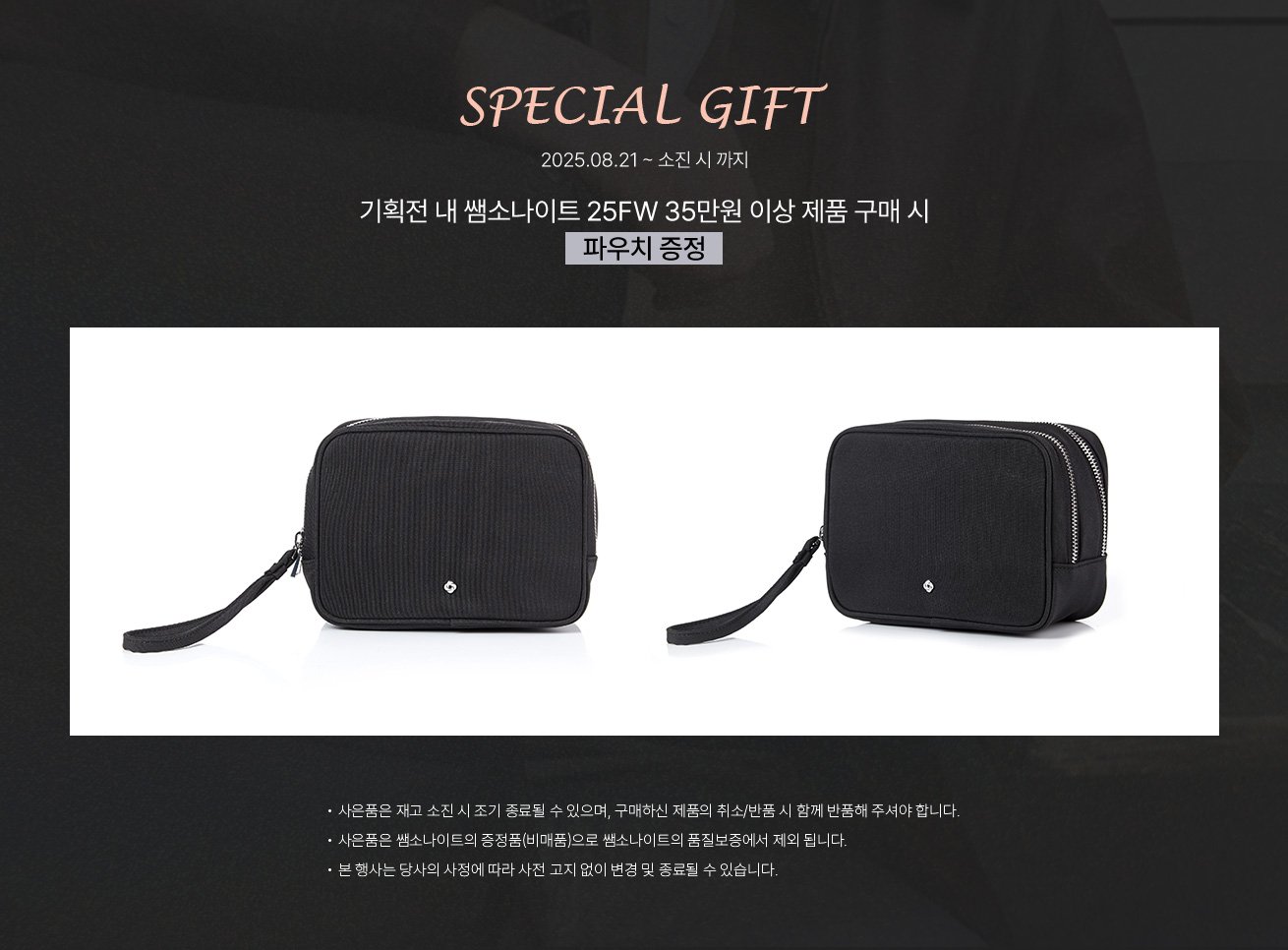 SPECIAL GIFT, 2025년 8월 21일 부터 소진 시 까지, 기획전 내 쌤소나이트 25FW 35만원 이상 제품 구매 시 파우치 증정. NOTICE - 사은품은 재고 소진 시 조기 종료될 수 있으며, 구매하신 제품의 취소/반품 시 함께 반품해 주셔야 합니다. - 사은품은 쌤소나이트의 증정품(비매품)으로 쌤소나이트의 품질보증에서 제외 됩니다. - 본 행사는 당사의 사정에 따라 사전 고지 없이 변경 및 종료될 수 있습니다.
