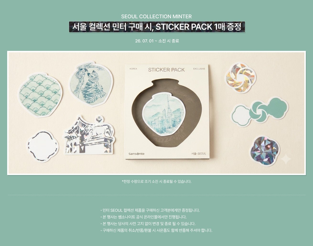 SEOUL COLLECTION MINTER. 26.07.01 ~ 소진 시 종료 * 한전 수량으로 조기 소진 시 종료될 수 있습니다. - 민터 SEOUL 컬렉션 제품을 구매하신 고객분에게만 증정됩니다. - 본 행사는 쌤소나이트 공식 온라인몰에서만 진행됩니다. - 본 행사는 당사의 사전 고지 없이 변경 및 종료될 수 있습니다. - 구매하신 제품의 취소/반품/환불 시 사은품도 함께 반품해주셔야 합니다.