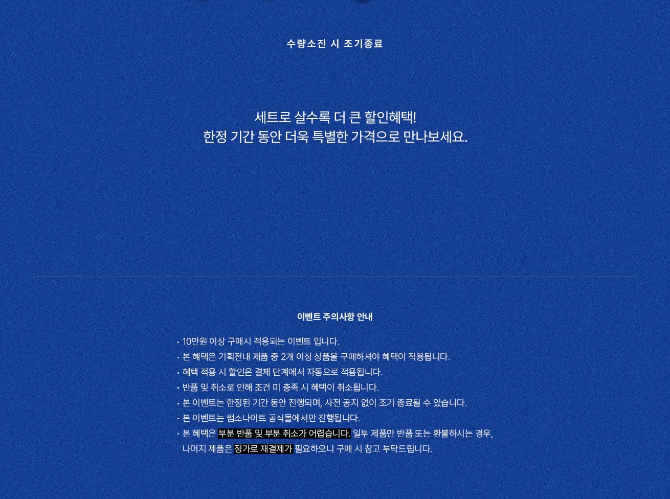 수량소진 시 조기종료. 함께 살수록 더 큰 혜택! 한정 기간 동안 더욱 특별한 가격으로 만나보세요. 이벤트 주의사항 안내 : 10만원 이상 구매시 적용되는 이벤트 입니다. - 본 혜택은 기획전내 제품 중 2개 이상 상품을 구매하셔야 혜택이 적용됩니다. - 혜택 적용 시 할인은 결제 단계에서 자동으로 적용됩니다. - 반품 및 취소로 인해 조건 미 충족 시 혜택이 취소됩니다. - 본 이벤트는 한정된 기간 동안 진행되며, 사전 공지 없이 조기 종료될 수 있습니다. - 본 이벤트는 쌤소나이트 공식몰에서만 진행됩니다. - 본 혜택은 부분 반품 및 부분 취소가 어렵습니다. 일부 제품만 반품 또는 환불하시는 경우, - 나머지 제품은 정가로 재결제가 필요하오니 구매 시 참고 부탁드립니다.