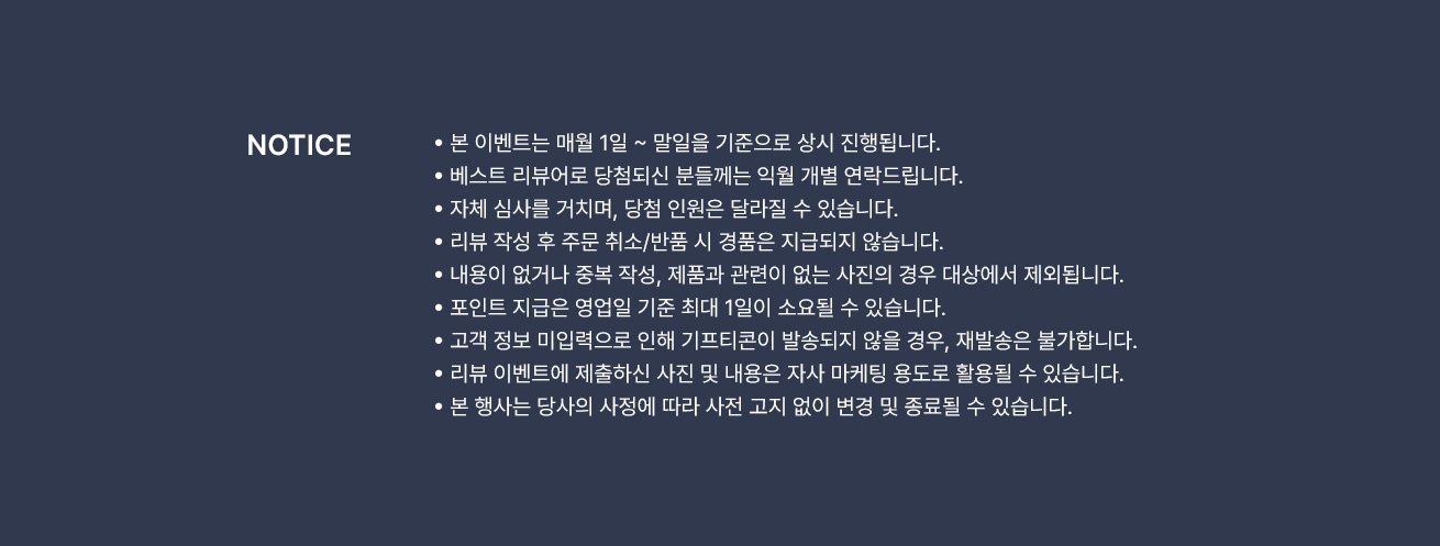 NOTICE ·본 이벤트는 매월 1일 ~ 말일 기준으로 상시 진행됩니다. ·베스트 리뷰어로 당첨되신 분들께는 익월 개별 연락드립니다. ·자체 심사를 거치며, 당첨 인원은 달라질 수 있습니다. ·리뷰 작성 후 주문/취소 반품 시 경품은 지급되지 않습니다. ·내용이 없거나 중복 작성, 제품과 관련이 없는 사진의 경우 대상에서 제외됩니다. ·포인트 지급은 영업일 기준 최대 1일이 소요될 수 있습니다. ·고객 정보 미입력으로 인해 기프티콘이 발송되지 않을 경우, 재발송은 불가합니다. ·리뷰 이벤트에 제출하신 사진 및 내용은 자사 마케팅 용도로 활용될 수 있습니다. ·본 행사는 당사의 사정에 따라 사전 고지 없이 변경 및 종료될 수 있습니다.