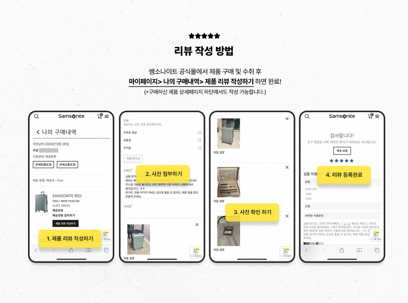 리뷰 작성 방법 / 쌤소나이트 공식몰에서 제품 구매 및 수취 후 마이페이지> 나의 구매내역> 제품 리뷰 작성하기 하면 완료! (*구매하신 제품 상세페이지 하단에서도 작성 가능합니다.) / 1. 제품 리뷰 작성하기 / 2. 사진 첨부하기 / 3. 사진 확인 하기 / 4. 리뷰 등록 완료