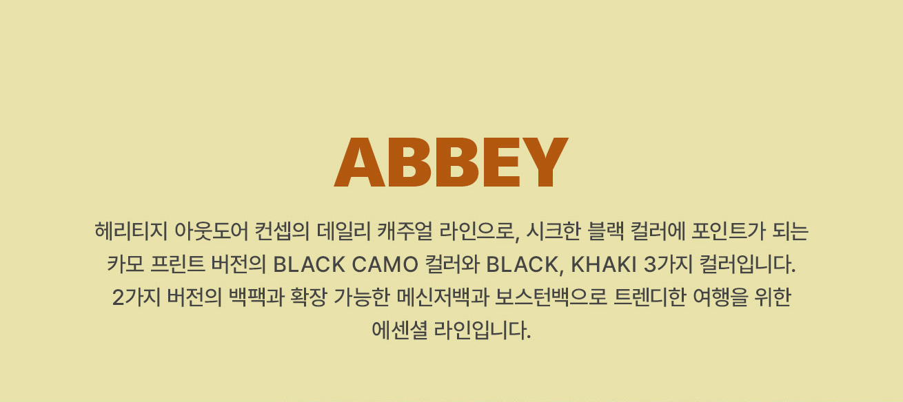 ABBEY 
			헤리티지 아웃도어 컨셉의 데일리 캐주얼 라인으로, 시크한 블랙 컬러에 포인트가 되는 카모 프린트 버전의 BLACK CAMO 컬러와 BLACK, KHAKI 3가지 컬러입니다. 
			2가지 버전의 백팩과 확장 가능한 메신저백과 보스턴백으로 트렌디한 여행을 위한 에센셜 라인입니다.