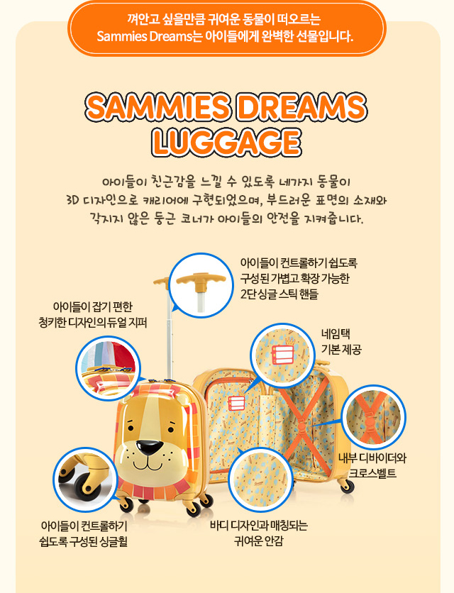 SAMMIES DREAMS LUGGAGE 아이들이 친근감을 느낄 수 있도록 네가지 동물이 3D 디자인으로 캐리어에 구현되었으며, 부드러운 표면의 소재와 각지지 않은 둥근 코너가 아이들의 안전을 지켜줍니다.