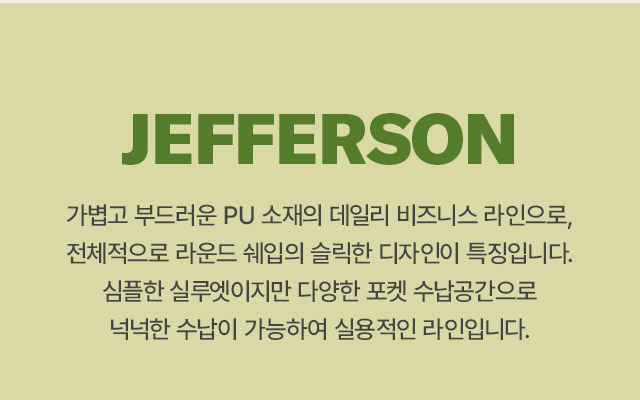 JEFFERSON 
		가볍고 부드러운 PU 소재의 데일리 비즈니스 라인으로, 전체적으로 라운드 쉐입의 슬릭한 디자인이 특징입니다. 
		심플한 실루엣이지만 다양한 포켓 수납공간으로 넉넉한 수남이 가능하여 실용적인 라인입니다.