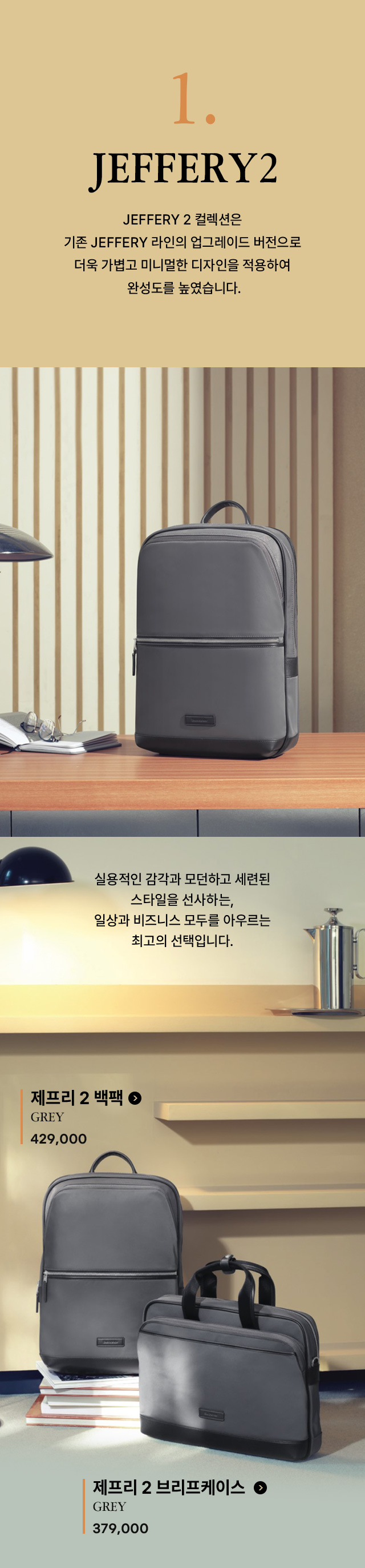 1. JEFFERY 2 컬렉션은 기존 JEFFERY 라인의 업그레이드 버전으로 더욱 가볍고 미니멀한 디자인을 적용하여 완성도를 높였습니다. 실용적인 감각과 모던하고 세련된 스타일을 선사하는, 일상과 비즈니스 모두를 아우르는 최고의 선택입니다.