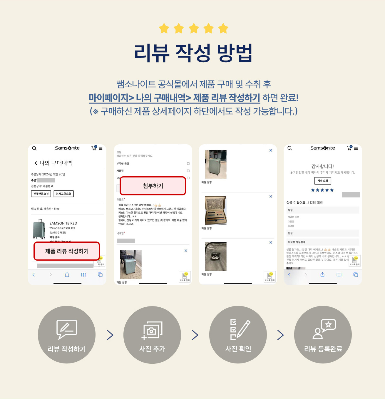 리뷰 작성 방법 쌤소나이트 공식몰에서 제품 구매 및 수취 후 마이페이지 > 나의 구매내역 > 제품 리뷰 작성하기 하면 완료! (※ 구매하신 제품 상세페이지 하단에서도 작성 가능합니다.) / 리뷰 작성하기 > 사진 추가 > 사진 확인 > 리뷰 등록완료