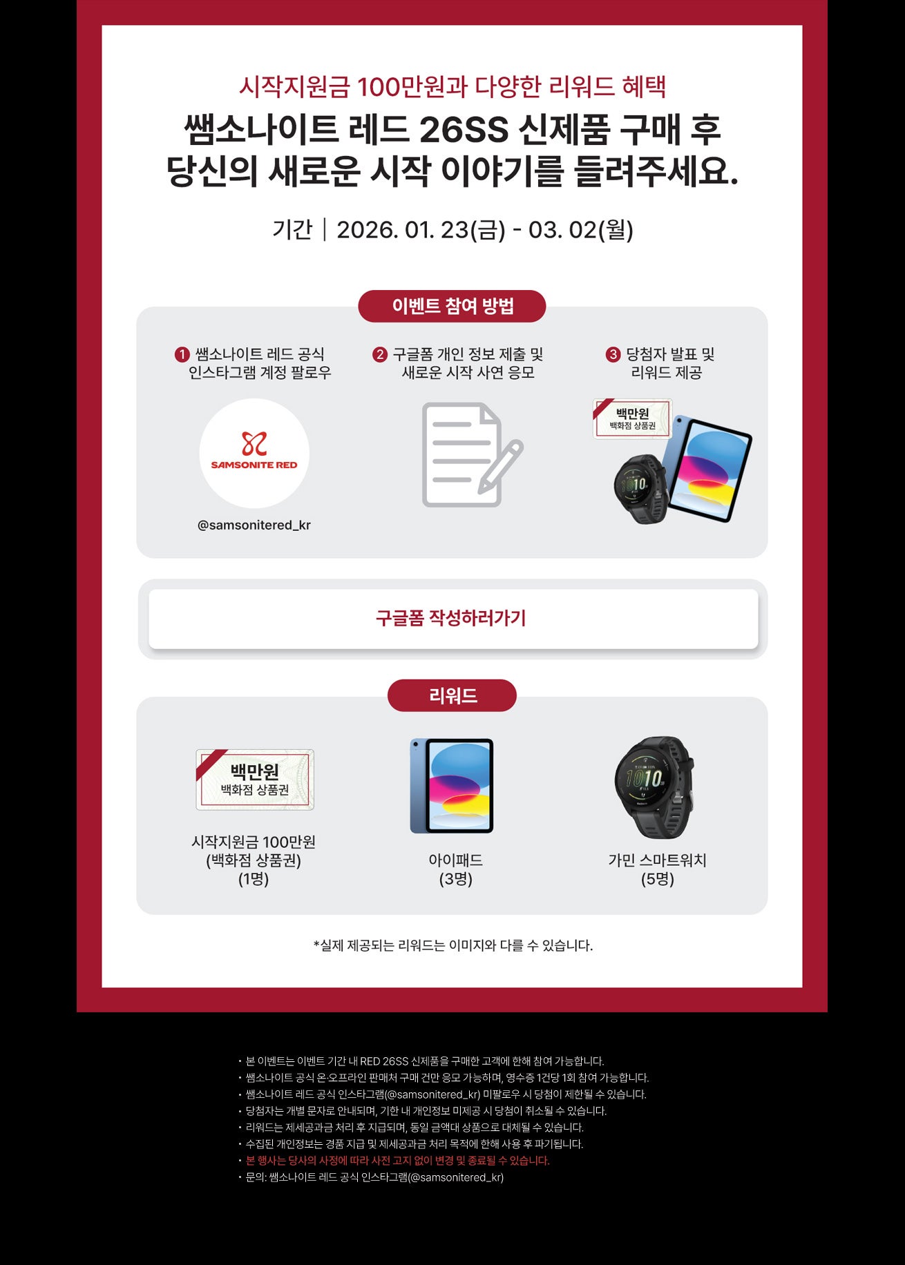 시작지원금 100만원과 다양한 리워드 혜택. 쌤소나이트 레드 26SS 신제품 구매 후 당신의 새로운 시작 이야기를 들려주세요. 기간 : 2026. 01. 23(금) - 03. 02(월). 이벤트 참여 방법 : ① 쌤소나이트 레드 공식 인스타그램 계정 팔로우(@samsonitered_kr) ② 구글폼 개인 정보 제출 및 새로운 시작 사연 응모 ③ 당첨자 발표 및 리워드 제공. 리워드 : 1. 시작지원금 100만원(백화점 상품권)(1명), 2. 아이패드(3명), 3. 가민 스마트워치(5명) *실제 제공되는 리워드 이미지와 다를 수 있습니다. *유의사항 - 본 이벤트는 이벤트 기간 내 RED 26SS 신제품을 구매한 고객에 한해 참여 가능합니다. - 쌤소나이트 공식 온·오프라인 판매처 구매 건만 응모 가능하며, 영수증 1건당 1회 참여 가능합니다. - 쌤소나이트 레드 공식 인스타그램(@samsonitered_kr) 미팔로우 시 당첨이 제한될 수 있습니다. - 당첨자는 개별 문자로 안내되며, 기한 내 개인정보 미제공 시 당첨이 취소될 수 있습니다. - 리워드는 제세공과금 처리 후 지급되며, 동일 금액대 상품으로 대체될 수 있습니다. - 수집된 개인정보는 경품 지급 및 제세공과금 처리 목적에 한해 사용 후 파기됩니다. - 본 행사는 당사의 사정에 따라 사전 고지 없이 변경 및 종료될 수 있습니다.  - 문의: 쌤소나이트 레드 공식 인스타그램(@samsonitered_kr)