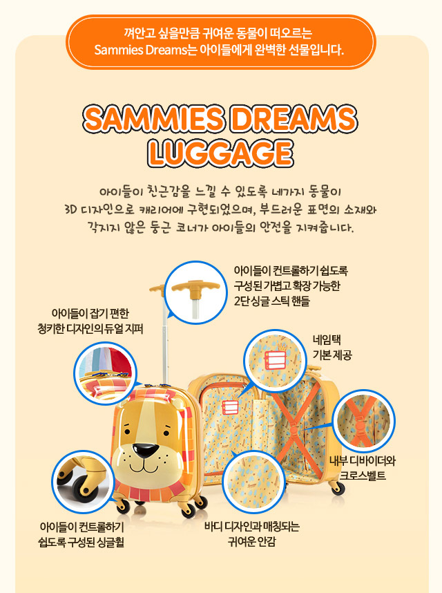 SAMMIES DREAMS LUGGAGE 아이들이 친근감을 느낄 수 있도록 네가지 동물이 3D 디자인으로 캐리어에 구현되었으며, 부드러운 표면의 소재와 각지지 않은 둥근 코너가 아이들의 안전을 지켜줍니다.