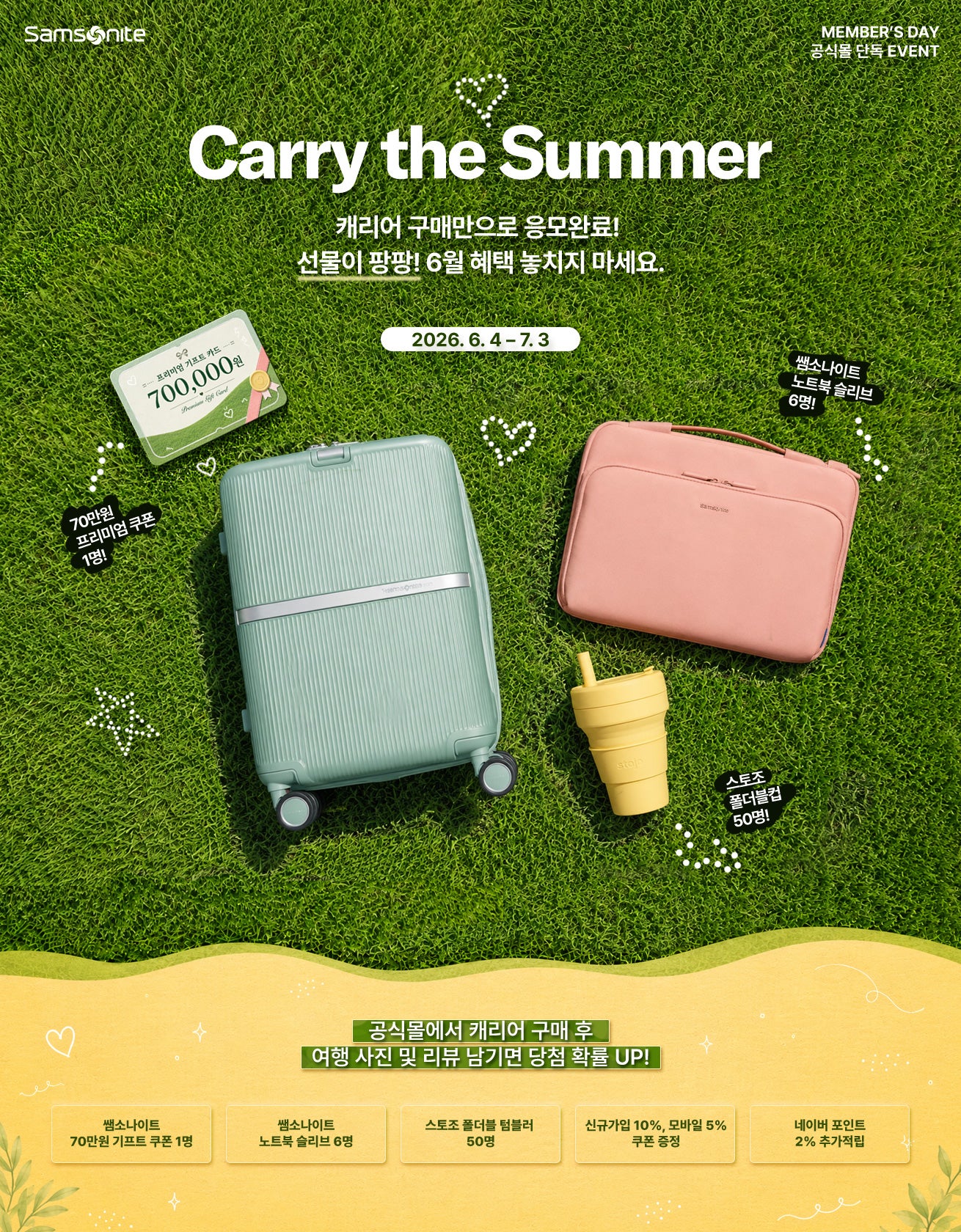 Samsonite. MEMBER’S DAY 공식몰 단독 EVENT. Carry the Summer 캐리어 구매만으로 응모완료! 선물이 팡팡! 6월 혜택 놓치지 마세요. 2026년 6월 4일부터 2026년 7월 3일까지. 공식몰에서 캐리어 구매 후 여행 사진 및 리뷰 남기면 당첨 확률 UP! 70만원 프리미엄 쿠폰 1명, 쌤소나이트 노트북 슬리브 6명, 스토조 폴더블컵 50명, 신규가입 10%, 모바일 5% 쿠폰 증정, 네이버 포인트 2% 추가적립