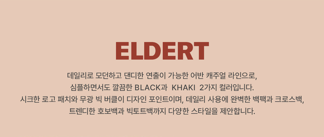 ELDERT 
			데일리로 모던하고 댄디한 연출이 가능한 어반 캐주얼 라인으로, 심플하면서도 깔끔한 BLACK과 KHAKI 2가지 컬러입니다.
			시크한 로고 패치와 무광 빅 버클이 디자인 포인트이며, 데일리 사용에 완벽한 백팩과 크로스백, 트렌디한 호보백과 빅토트백까지 다양한 스타일을 제안합니다.