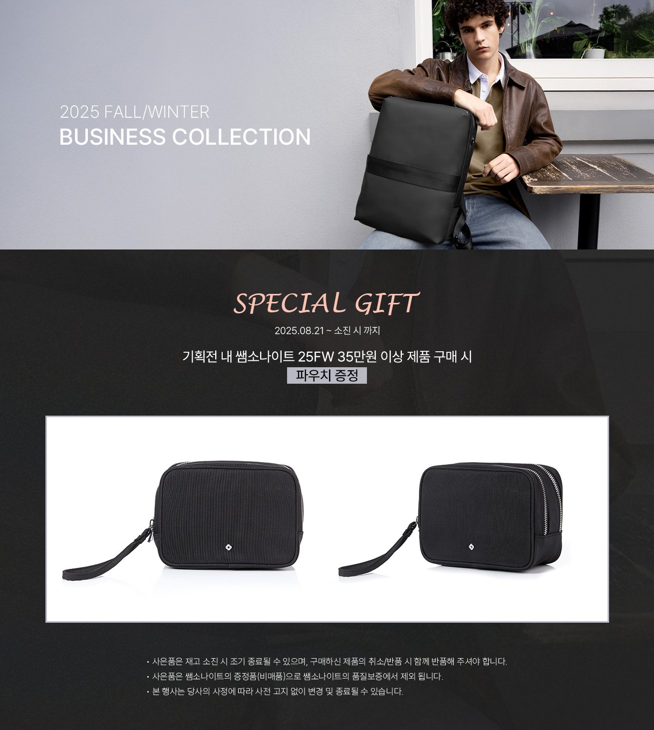 Samsonite 2025 FALL/WINTER BUSINESS COLLECTION. SPECIAL GIFT, 2025.08.21 ~ 소진 시 까지, 기획전 내 쌤소나이트 25FW 35만원 이상 제품 구매 시 파우치 증정. NOTICE - 사은품은 재고 소진 시 조기 종료될 수 있으며, 구매하신 제품의 취소/반품 시 함께 반품해 주셔야 합니다. - 사은품은 쌤소나이트의 증정품(비매품)으로 쌤소나이트의 품질보증에서 제외 됩니다. - 본 행사는 당사의 사정에 따라 사전 고지 없이 변경 및 종료될 수 있습니다.