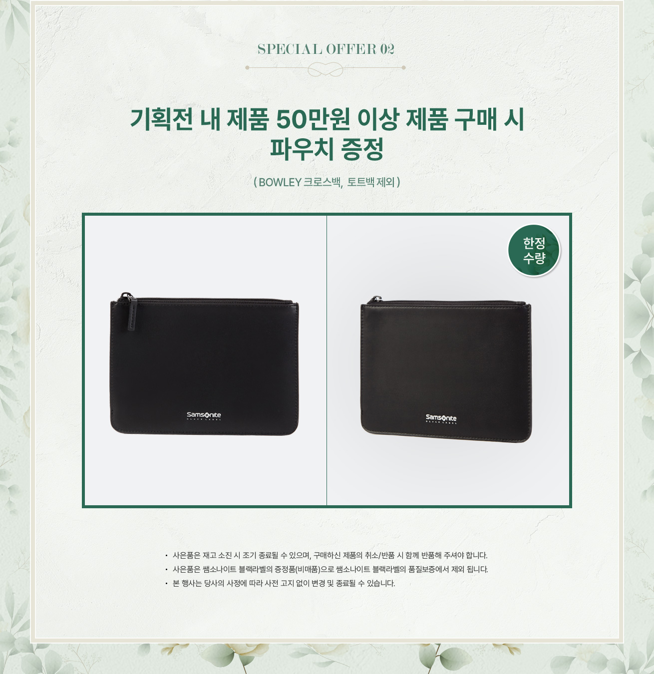 SPECIAL OFFER 02. 기획전 내 제품 50만원 이상 제품 구매 시 파우치 증정(BOWLEY 크로스백, 토트백 제외). NOTICE - 사은품은 재고 소진 시 조기 종료될 수 있으며, 구매하신 제품의 취소/반품 시 함께 반품해 주셔야 합니다. - 사은품은 쌤소나이트 블랙라벨의 증정품(비매품)으로 쌤소나이트 블랙라벨의 품질보증에서 제외 됩니다. - 본 행사는 당사의 사정에 따라 사전 고지 없이 변경 및 종료될 수 있습니다.