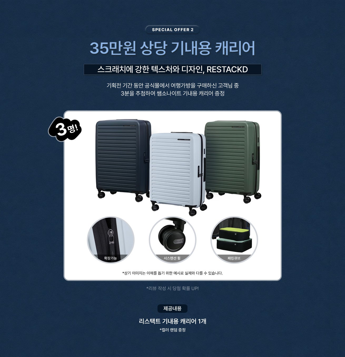 SPECIAL OFFER 2 / 35만원 상당 기내용 캐리어 / 간편한 여행을 위한 스페셜 혜택 / 기획전 기간 동안 공식몰에서 여행가방을 구매하신 고객님 중 3분을 추첨하여 쌤소나이트 기내용 캐리어 증정 / 제공내용 - 스크래치에 강한 텍스처와 디자인, RESTACKD 리스택트 기내용 캐리어 1개 *컬러 랜덤 증정