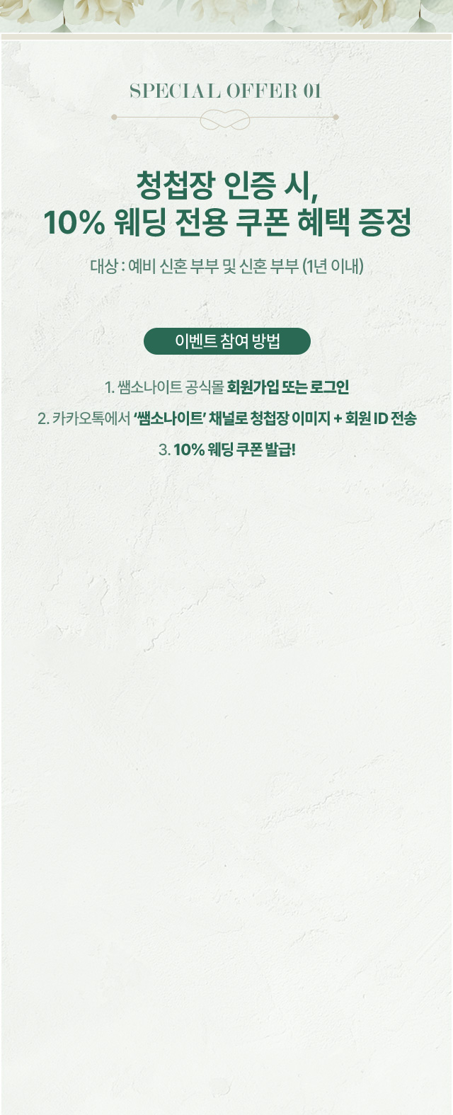SPECIAL OFFER 01. 청첩장 인증 시, 10% 웨딩 전용 쿠폰 혜택 증정, 대상 : 예비 신혼 부부 및 신혼 부부 (1년 이내). 이벤트 참여 방법, 1. 쌤소나이트 공식몰 회원가입 또는 로그인, 2. 카카오톡에서 ‘쌤소나이트’ 채널로 청첩장 이미지 + 회원 ID 전송, 3. 10% 웨딩 쿠폰 발급! STEP 1 : 카카오톡에서 “쌤소나이트”를 검색하고 친구 추가해주세요. STEP 2 : 카카오톡 채널로 청첩장 이미지와 공식몰 ID를 함께 보내주세요. STEP 3 : 인증 완료 시, 10% 웨딩 쿠폰이 발급됩니다.