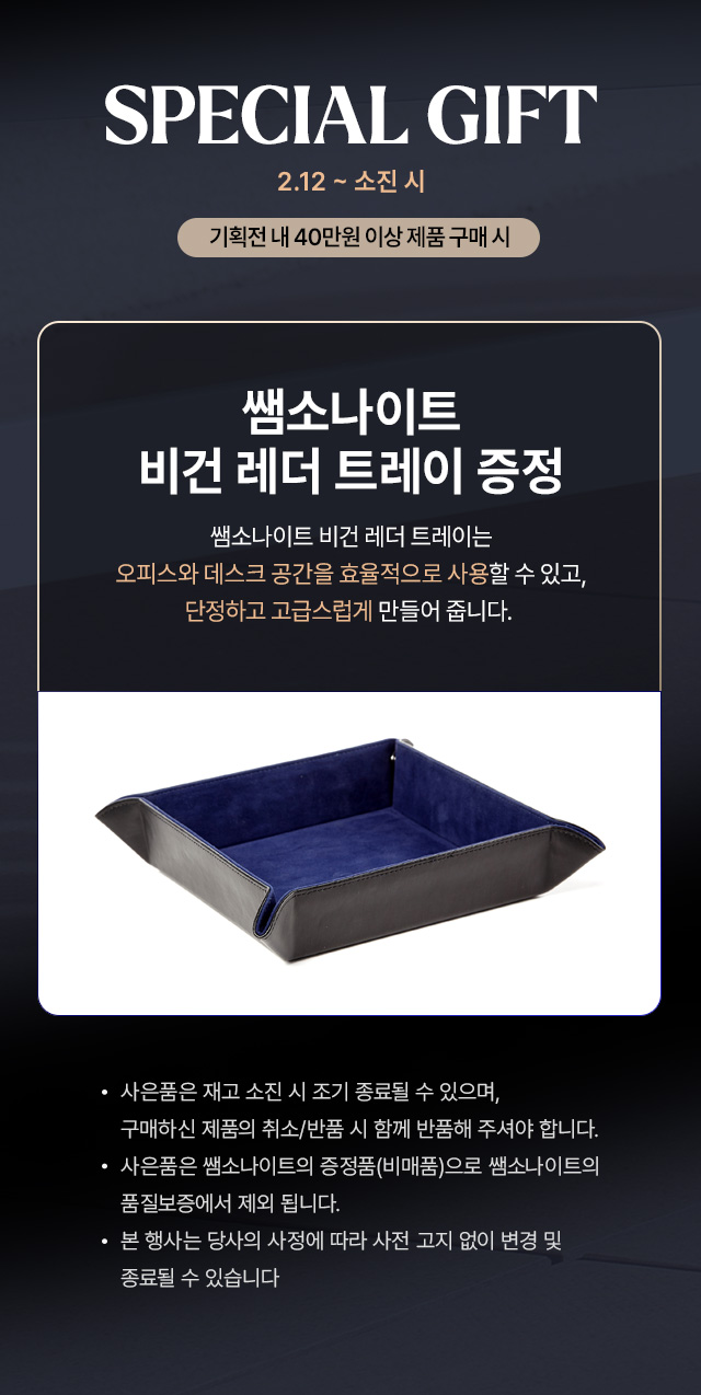 2.12 ~ 소진시 SPECIAL GIFT 기획전 내 40만원 이상 제품 구매 시 쌤소나이트 비건 레더 트레이 증정 제품 특징 : 쌤소나이트 비건 레더 트레이는 오피스와 데스크 공간을 효율적으로 사용할 수 있고, 단정하고 고급스럽게 만들어 줍니다. Notice - 사은품은 재고 소진 시 조기 종료될 수 있으며, 구매하신 제품의 취소/반품 시 함께 반품해 주셔야 합니다. - 사은품은 쌤소나이트의 증정품(비매품)으로 쌤소나이트의 품질보증에서 제외 됩니다. - 본 행사는 당사의 사정에 따라 사전 고지 없이 번경 및 종료될 수 있습니다.