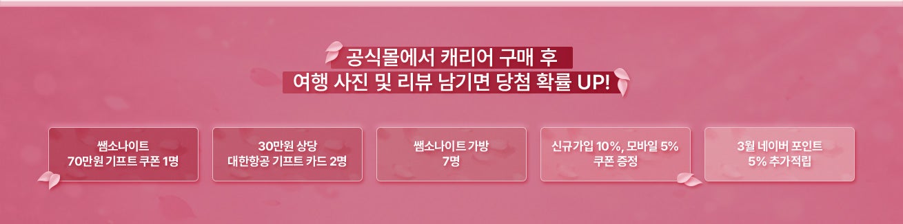 공식몰에서 캐리어 구매 후 여행 사진 및 리뷰 남기면 당첨 확률 UP! 1. 쌤소나이트 70만원 기프트 쿠폰 1명 / 2. 30만원 상당 대한항공 기프트 카드 2명 / 3. 쌤소나이트 가방 7명 / 4. 신규가입 10%, 모바일 5% 쿠폰 증정 / 5. 3월 네이버 포인트 5% 추가적립