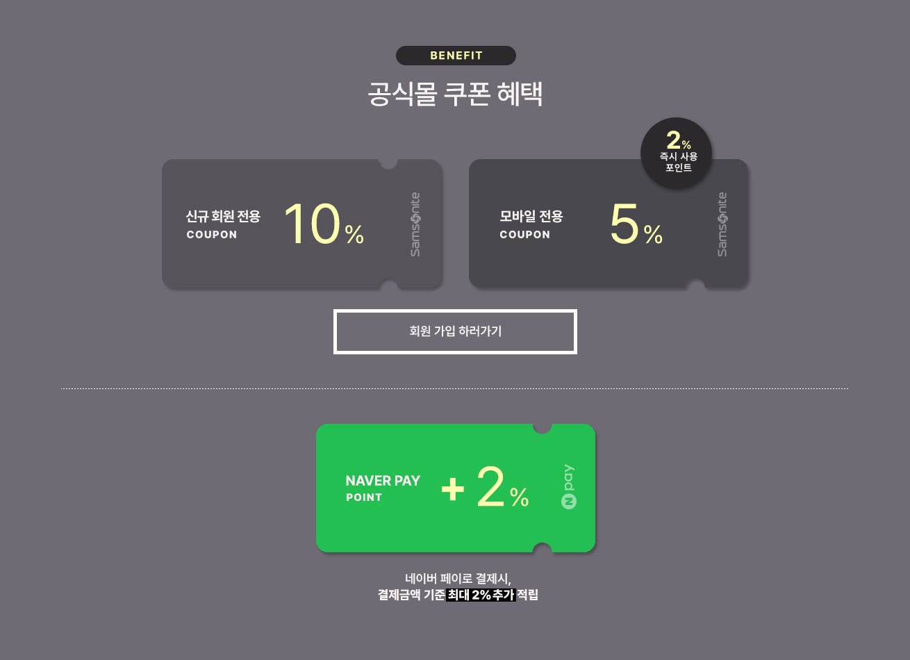BENEFIT. 공식몰 쿠폰 혜택 / 신규 회원 전용 10% 쿠폰 / 모바일 전용 5% 쿠폰 / 네이버 페이로 결제시, 결제금액 기준 최대 2% 네이버페이 포인트 추가 적립
