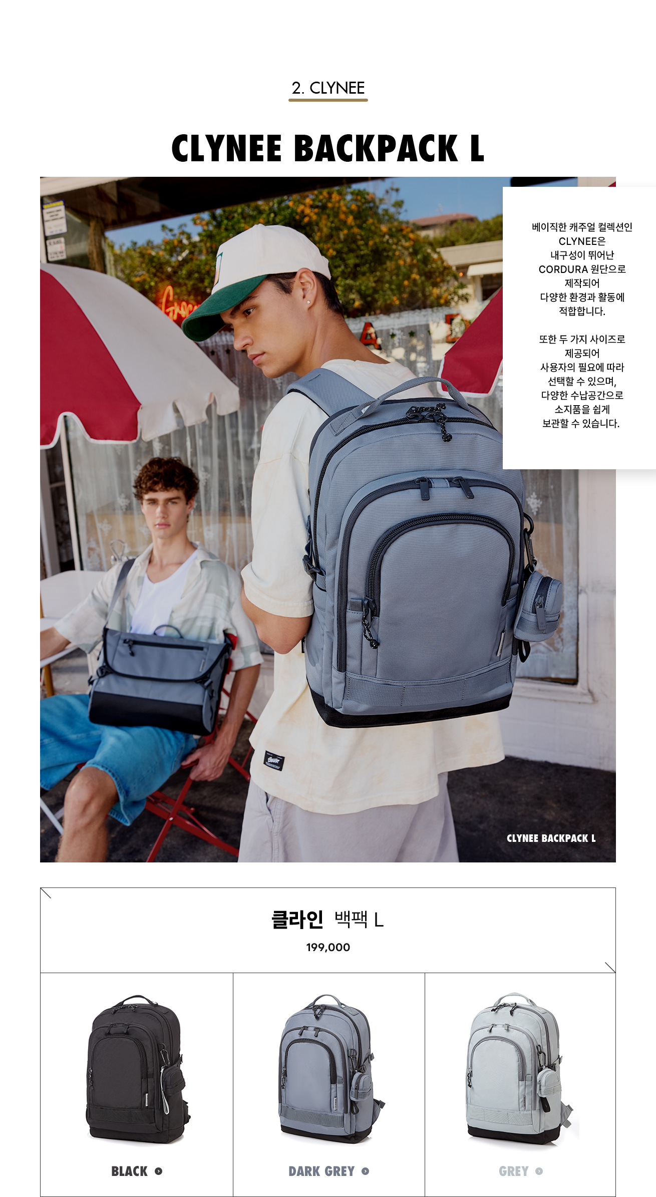 2. CLYNEE. CLYNEE BACKPACK L. 베이직한 캐주얼 컬렉션인 CLYNEE은 내구성이 뛰어난 CORDURA 원단으로 제작되어 다양한 환경과 활동에 적합합니다. 또한 두 가지 사이즈로 제공되어 사용자의 필요에 따라 선택할 수 있으며, 다양한 수납공간으로 소지품을 쉽게 보관할 수 있습니다.