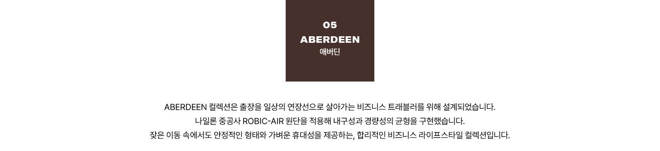 05 ABERDEEN 애버딘. ABERDEEN 컬렉션은 출장을 일상의 연장선으로 살아가는 비즈니스 트래블러를 위해 설계되었습니다. 나일론 중공사 Robic-Air 원단을 적용해 내구성과 경량성의 균형을 구현했습니다. 잦은 이동 속에서도 안정적인 형태와 가벼운 휴대성을 제공하는, 합리적인 비즈니스 라이프스타일 컬렉션입니다.