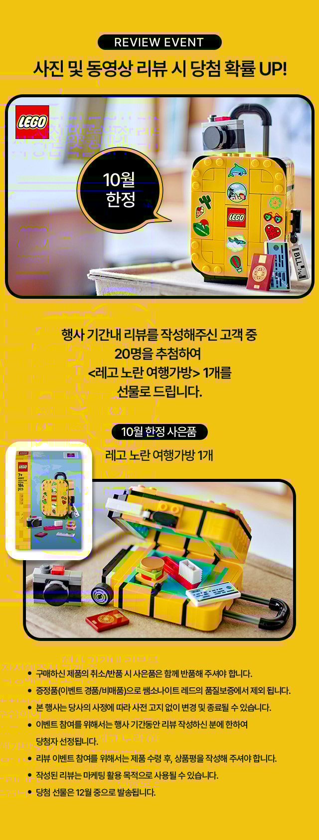 review event 사진 및 동영상 리뷰 시 당첨 확률 UP! 행사 기간내 리뷰를 작성해주신 고객 중 20명을 추첨하여 10월 한정 사은품 레고 노란 여행가방 1개를 선물로 드립니다. 유의사항 : 구매하신 제품의 취소/반품 시 사은품은 함께 반품해 주셔야 합니다. 증정품(이벤트 경품/비매품)으로 쌤소나이트 레드의 품질보증에서 제외 됩니다. 본 행사는 당사의 사정에 따라 사전 고지 없이 변경 및 종료될 수 있습니다. 이벤트 참여를 위해서는 행사 기간동안 리뷰 작성하신 분에 한하여 당첨자 선정됩니다. 리뷰 이벤트 참여를 위해서는 제품 수령 후, 상품평을 작성해 주셔야 합니다. 작성된 리뷰는 마케팅 활용 목적으로 사용될 수 있습니다. 당첨 선물은 12월 중으로 발송됩니다.