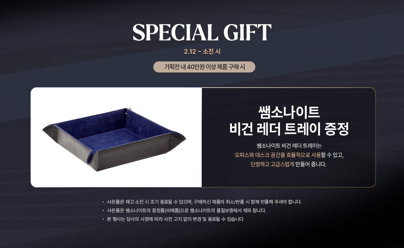 2.12 ~ 소진시 SPECIAL GIFT 기획전 내 40만원 이상 제품 구매 시 쌤소나이트 비건 레더 트레이 증정 제품 특징 : 쌤소나이트 비건 레더 트레이는 오피스와 데스크 공간을 효율적으로 사용할 수 있고, 단정하고 고급스럽게 만들어 줍니다. Notice - 사은품은 재고 소진 시 조기 종료될 수 있으며, 구매하신 제품의 취소/반품 시 함께 반품해 주셔야 합니다. - 사은품은 쌤소나이트의 증정품(비매품)으로 쌤소나이트의 품질보증에서 제외 됩니다. - 본 행사는 당사의 사정에 따라 사전 고지 없이 번경 및 종료될 수 있습니다.