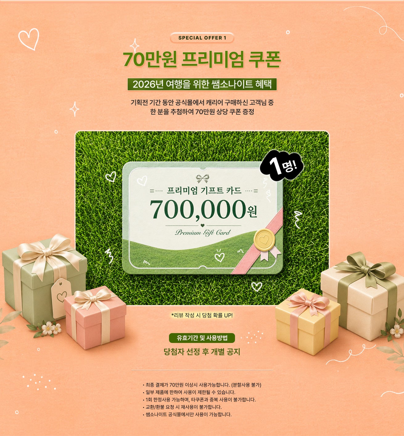 SPECIAL OFFER 1 / 70만원 프리미엄 쿠폰 - 2026년 여행을 위한 쌤소나이트 혜택 / 기획전 기간 동안 공식몰에서 캐리어 구매하신 고객님 중 한 분을 추첨하여 70만원 상당 쿠폰 증정 / 유효기간 및 사용방법 - 당첨자 선정 후 개별 공지 / 공지사항 - 최종 결제가 70만원 이상시 사용가능합니다. (분할사용 불가) - 일부 제품에 한하여 사용이 제한될 수 있습니다.  - 1회 한정사용 가능하며, 타쿠폰과 중복 사용이 불가합니다. - 교환/환불 요청 시 재사용이 불가합니다. - 쌤소나이트 공식몰에서만 사용이 가능합니다.