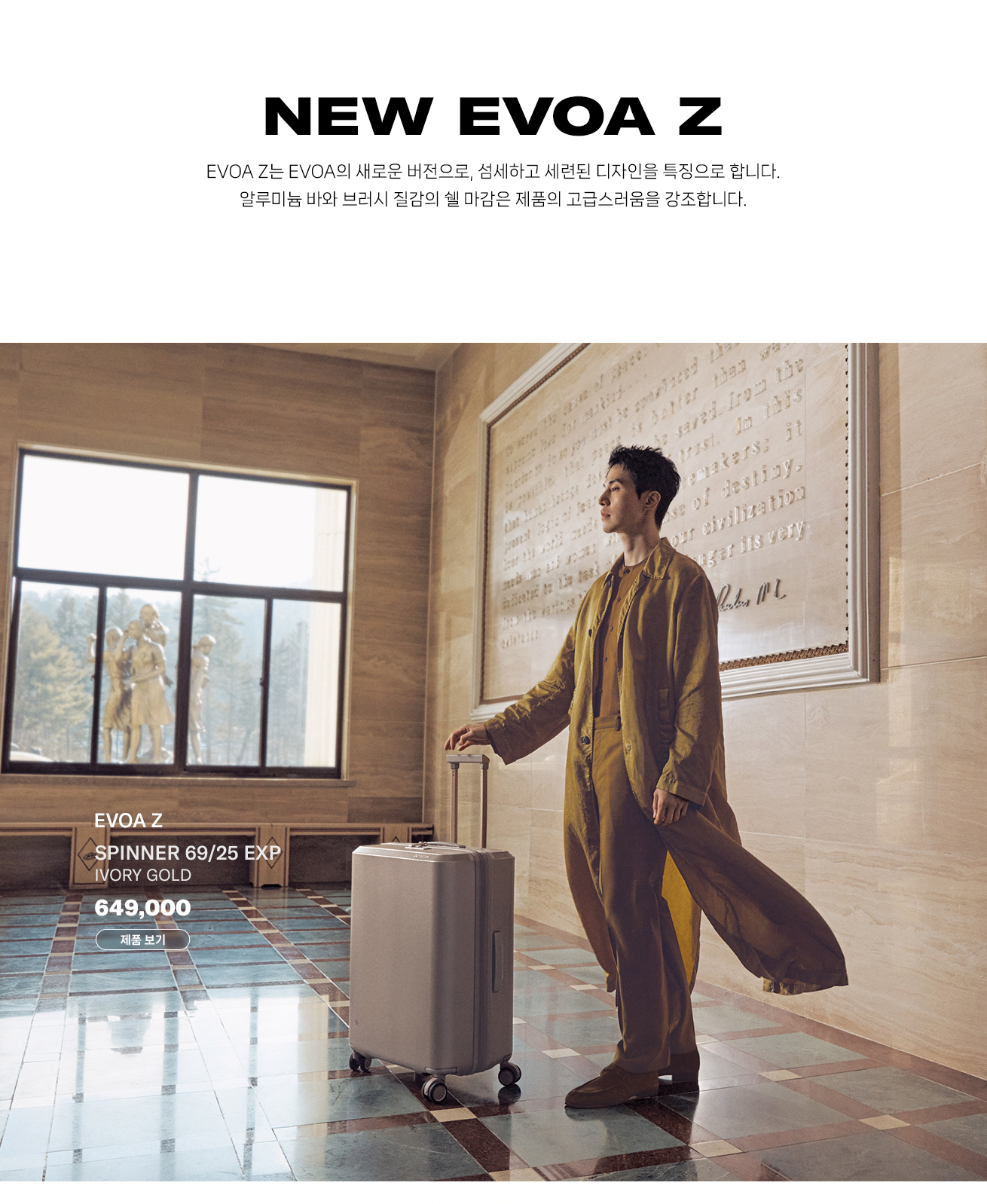NEW EVOA Z EVOA Z는 EVOA의 새로운 버전으로, 섬세하고 세련된 디자인을 특징으로 합니다. 알루미늄 바와 브러시 질감의 쉘 마감은 제품의 고급스러움을 강조합니다. EVOA Z SPINNER 69/25 EXP IVORY GOLD 649,000 제품 보기