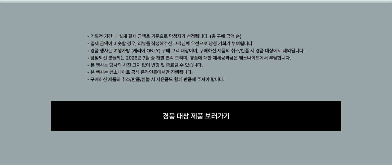 공지사항 • 기획전 기간 내 실제 결제 금액을 기준으로 당첨자가 선정됩니다. (총 구매 금액 순) • 결제 금액이 비슷할 경우, 리뷰를 작성해주신 고객님께 우선으로 당첨 기회가 부여됩니다. • 경품 행사는 여행가방 (캐리어 ONLY) 구매 고객 대상이며, 구매하신 제품의 취소/반품 시 경품 대상에서 제외됩니다. • 당첨되신 분들께는 2026년 7월 중 개별 연락 드리며, 경품에 대한 제세공과금은 쌤소나이트에서 부담합니다. • 본 행사는 당사의 사전 고지 없이 변경 및 종료될 수 있습니다. • 본 행사는 쌤소나이트 공식 온라인몰에서만 진행됩니다. • 구매하신 제품의 취소/반품/환불 시 사은품도 함께 반품해 주셔야 합니다.